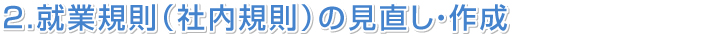 ２．就業規則（社内規則）の見直し・作成