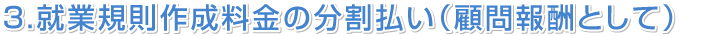 ３．就業規則作成料金の分割払い（顧問報酬として）