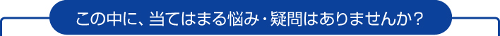 この中に、当てはまる悩み・疑問はありませんか？